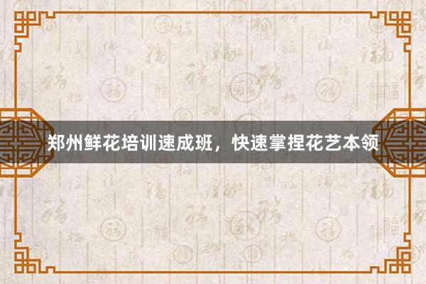 郑州鲜花培训速成班，快速掌捏花艺本领
