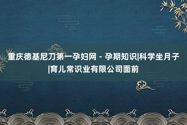 重庆德基尼刀第一孕妇网 - 孕期知识|科学坐月子|育儿常识业有限公司面前