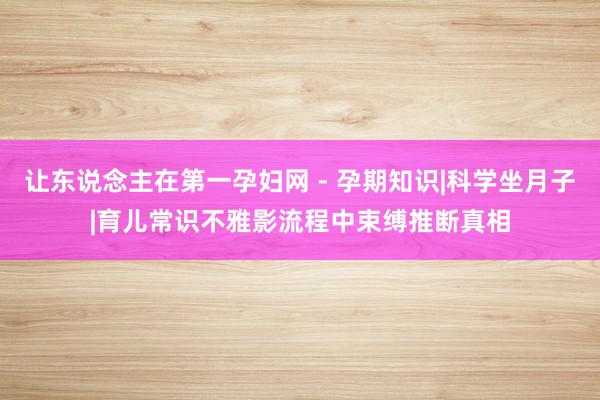 让东说念主在第一孕妇网 - 孕期知识|科学坐月子|育儿常识不雅影流程中束缚推断真相