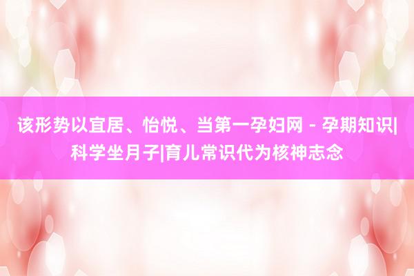 该形势以宜居、怡悦、当第一孕妇网 - 孕期知识|科学坐月子|育儿常识代为核神志念