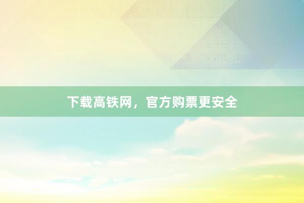 下载高铁网，官方购票更安全
